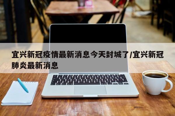 宜兴新冠疫情最新消息今天封城了/宜兴新冠肺炎最新消息