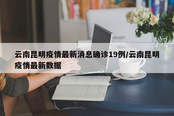 云南昆明疫情最新消息确诊19例/云南昆明疫情最新数据