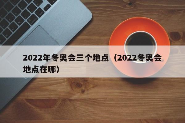 2022年冬奥会三个地点（2022冬奥会地点在哪）