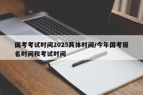 国考考试时间2025具体时间/今年国考报名时间和考试时间