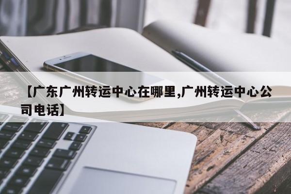 【广东广州转运中心在哪里,广州转运中心公司电话】