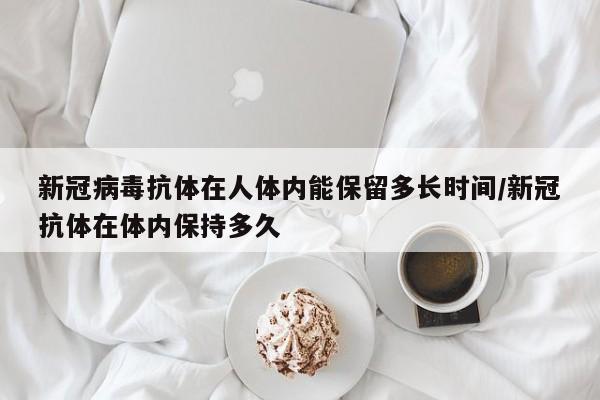 新冠病毒抗体在人体内能保留多长时间/新冠抗体在体内保持多久