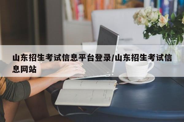 山东招生考试信息平台登录/山东招生考试信息网站