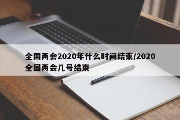 全国两会2020年什么时间结束/2020全国两会几号结束