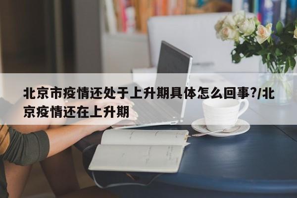北京市疫情还处于上升期具体怎么回事?/北京疫情还在上升期