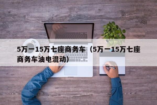 5万一15万七座商务车（5万一15万七座商务车油电混动）