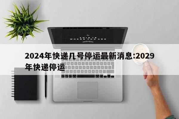 2024年快递几号停运最新消息:2029年快递停运