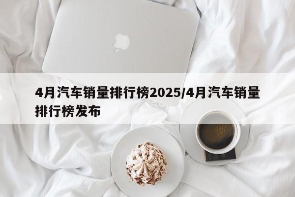 4月汽车销量排行榜2025/4月汽车销量排行榜发布