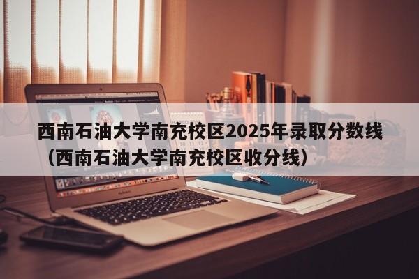 西南石油大学南充校区2025年录取分数线(西南石油大学南充校区收分线)