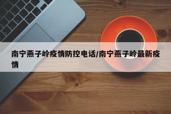 南宁燕子岭疫情防控电话/南宁燕子岭最新疫情